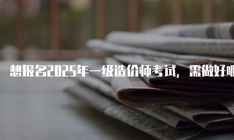 想报名2025年一级造价师考试，需做好哪些准备