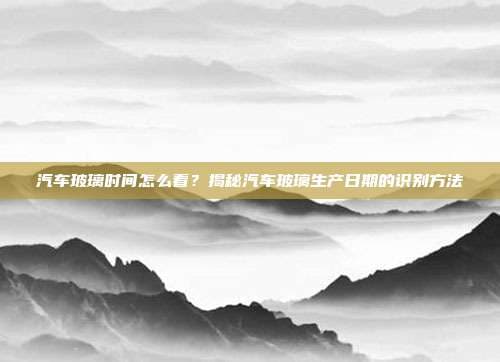 汽车玻璃生产日期识别指南：位置、格式与重要性全解析