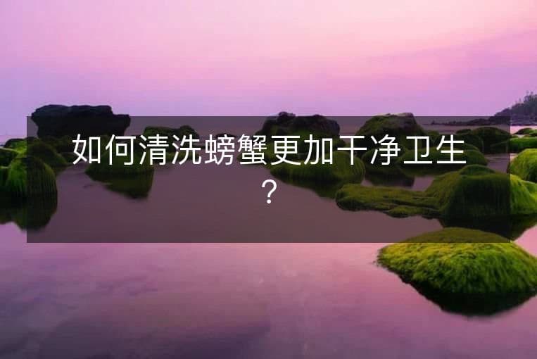 如何清洗螃蟹更加干净卫生？