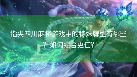 指尖四川麻将游戏中的特殊牌型有哪些？如何组合更佳？