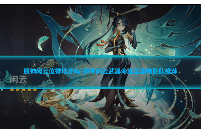 原神闲云值得培养吗?原神闲云武器命座圣器物配队推荐