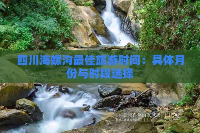 四川海螺沟更佳旅游时间：具体月份与时段选择