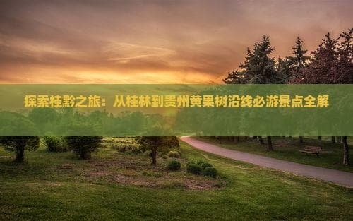 探索桂黔之旅：从桂林到贵州黄果树沿线必游景点全解析