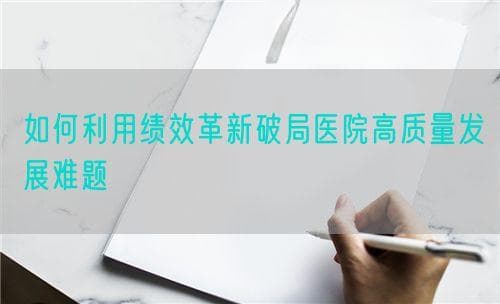 如何利用绩效革新破局医院高质量发展难题