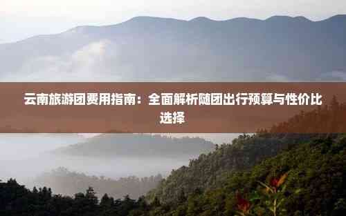 云南旅游团费用指南：全面解析随团出行预算与性价比选择