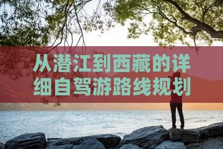 从潜江到西藏的详细自驾游路线规划与攻略