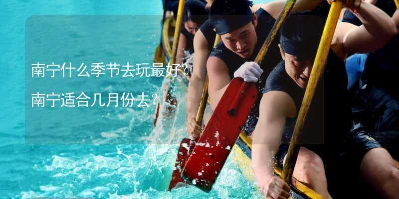 南宁什么季节去玩最好？ 南宁适合几月份去？