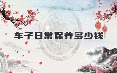 车子日常保养多少钱：让你了解车辆维护成本