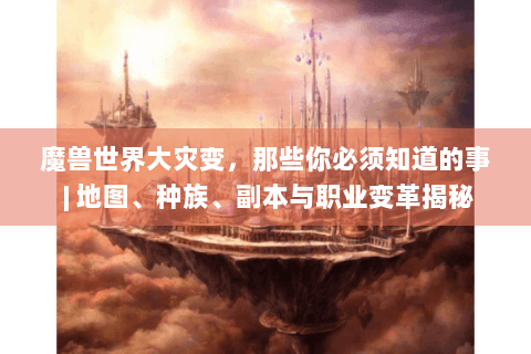魔兽世界大灾变：地图、种族、副本与职业变革全解析
