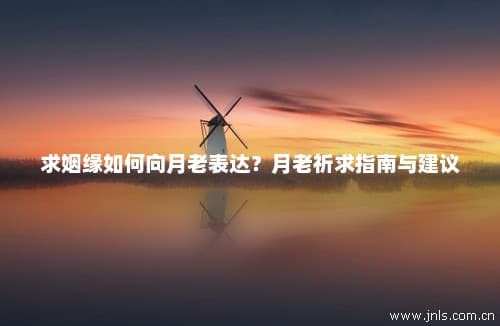 求姻缘如何向月老表达？月老祈求指南与建议