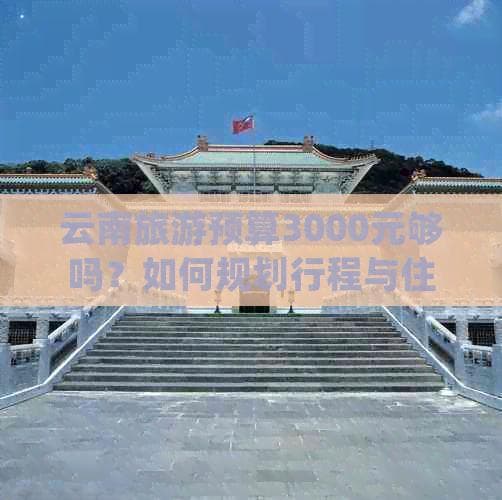云南旅游预算3000元够吗？如何规划行程与住宿以获得更佳体验？