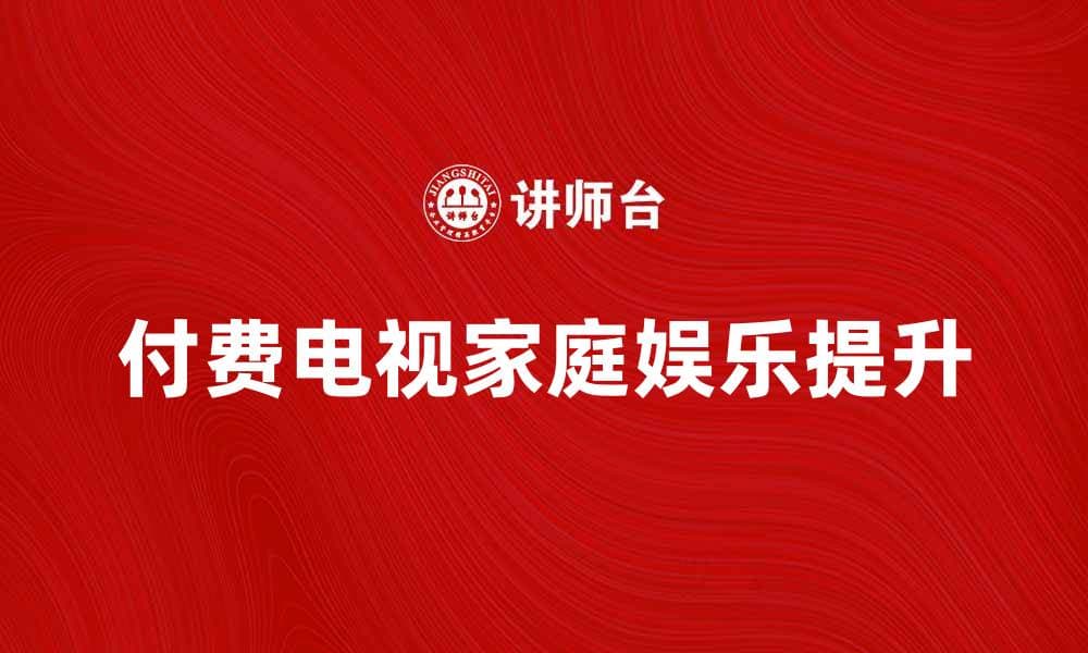 付费电视如何提升家庭娱乐体验与选择指南