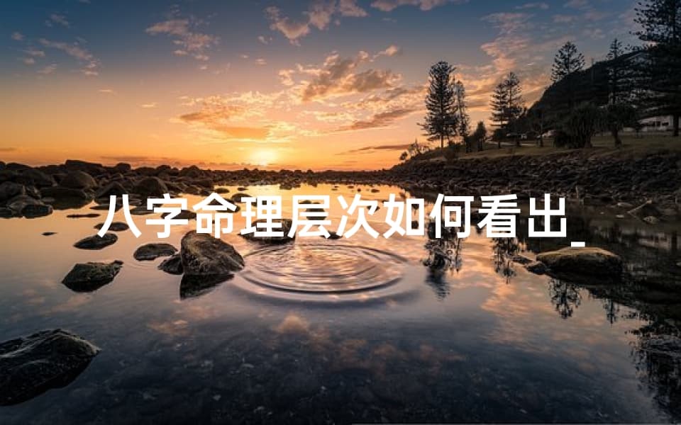 八字命理层次如何看出_八字命理层次揭秘：洞察命运奥秘之道