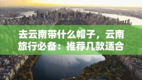 去云南带什么帽子，云南旅行必备：推荐几款适合带上路的帽子！