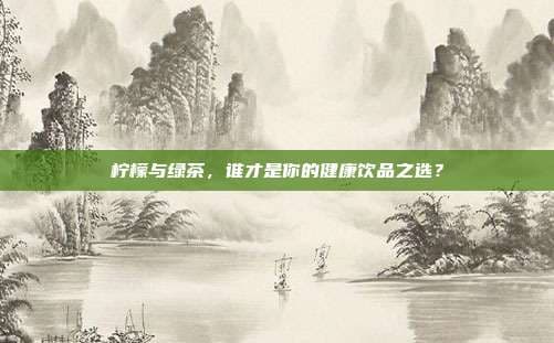 柠檬与绿茶，谁才是你的健康饮品之选？