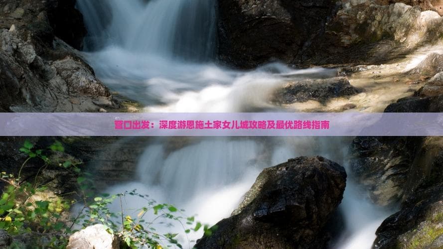 从营口到恩施：土家女儿城深度游攻略