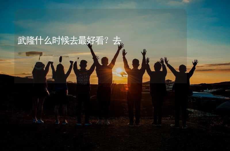 武隆什么时候去最好看？去武隆的最佳时间