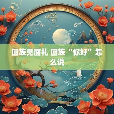 回族见面礼：从“色俩目”到抚胸礼，解读回族传统问候礼仪