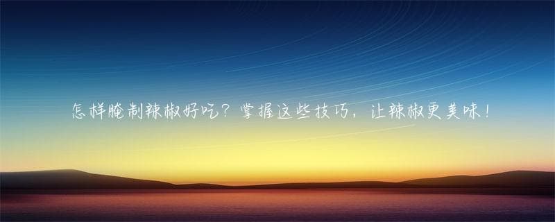 怎样腌制辣椒好吃？掌握这些技巧，让辣椒更美味！