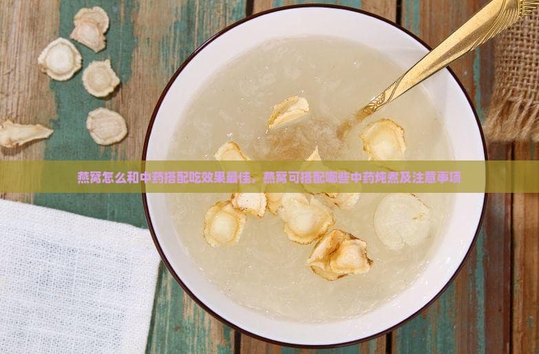 燕窝怎么和中药搭配吃效果更佳，燕窝可搭配哪些中药炖煮及注意事项