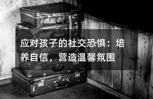 应对孩子的社交恐惧：培养自信，营造温馨氛围