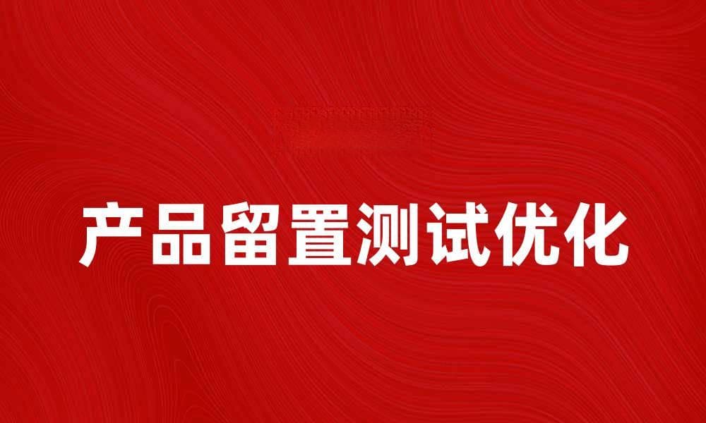 优化产品留置测试，提升用户体验与满意度