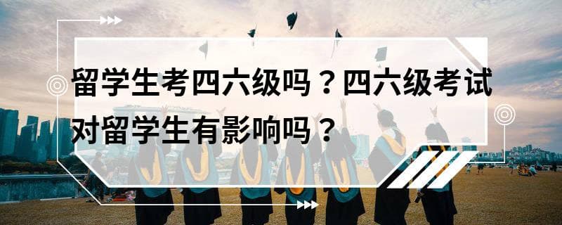 留学生考四六级吗？四六级考试对留学生有影响吗？