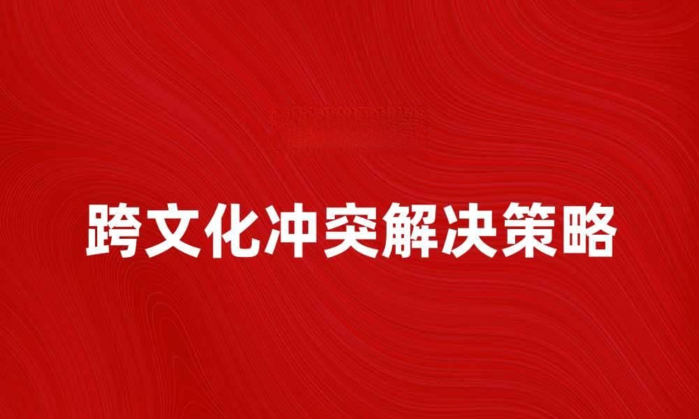 跨文化冲突的解决策略与实践分享