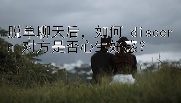 脱单聊天后，如何辨别对方是否心生好感？
