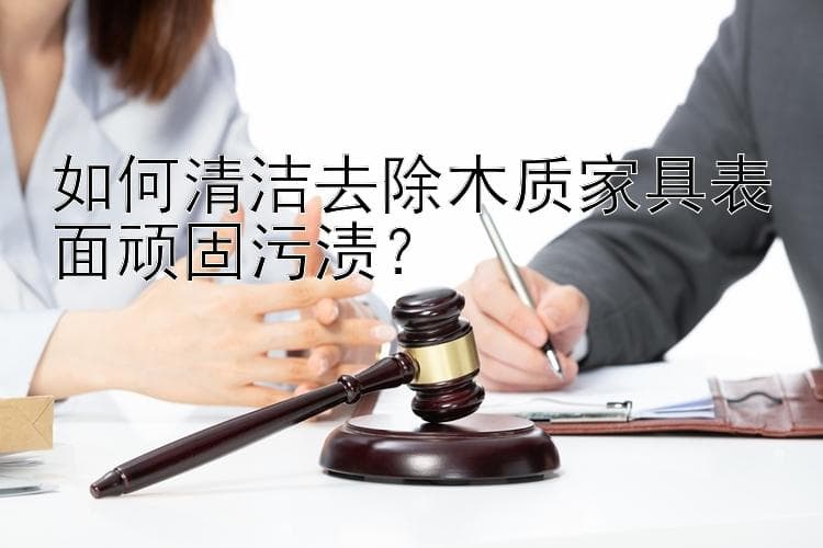 如何清洁去除木质家具表面顽固污渍？