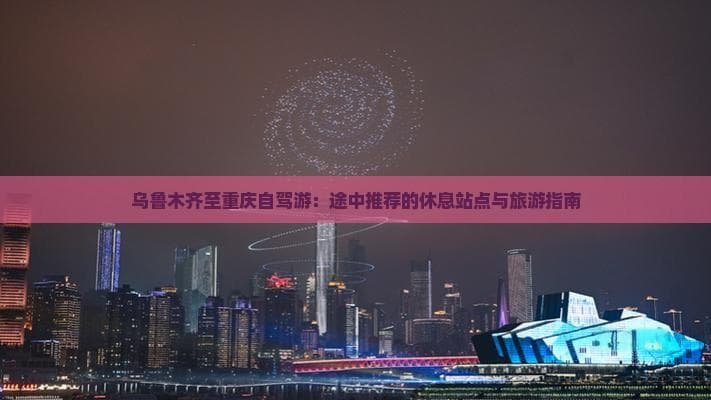 乌鲁木齐至重庆自驾游：途中推荐的休息站点与旅游指南