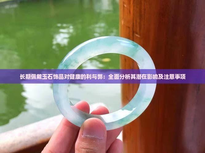 长期佩戴玉石饰品对健康的利与弊：全面分析其潜在影响及注意事项