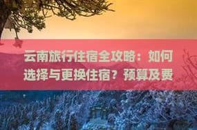 云南旅行住宿全攻略：如何选择与更换住宿？预算及费用详解