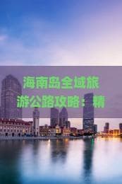 海南岛全域旅游公路攻略：精华路线、特色景点及出行指南
