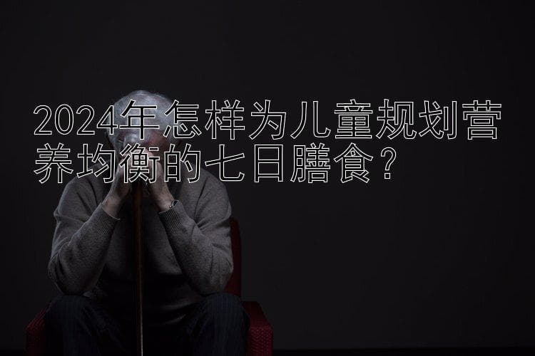 2024年怎样为儿童规划营养均衡的七日膳食？