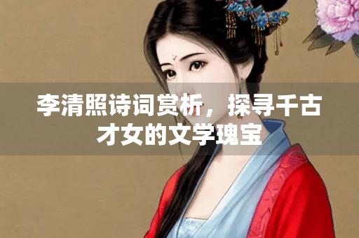 李清照诗词赏析，探寻千古才女的文学瑰宝