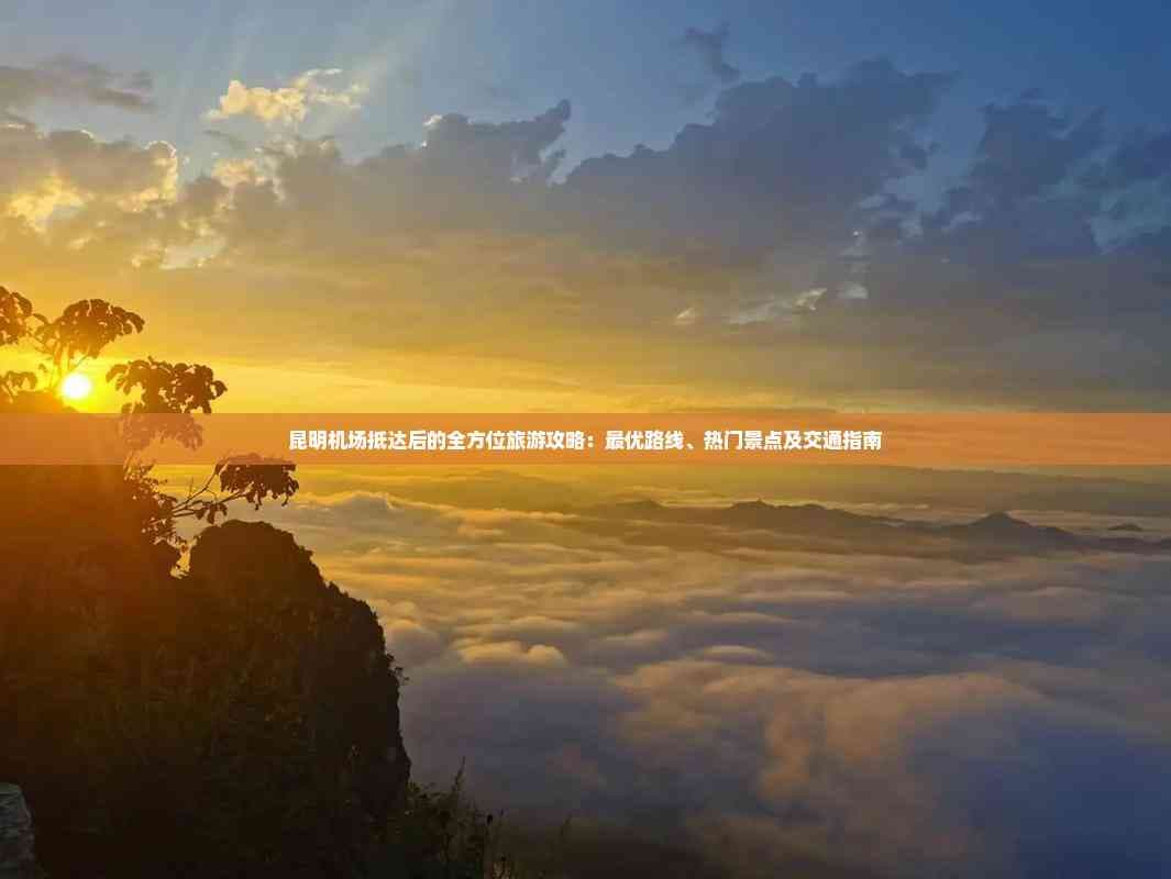 昆明机场抵达后的全方位旅游攻略：更优路线、热门景点及交通指南