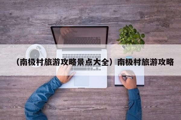 南极村旅游攻略：广东南极村与南极长城站全攻略