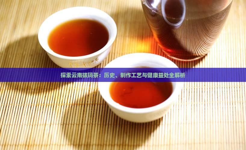 云南拔玛古树茶：历史、工艺与健康益处全解析