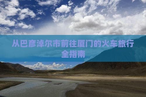 巴彦淖尔到厦门火车攻略：呼和浩特、北京两线详解