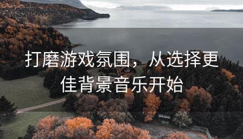 打磨游戏氛围，从选择更佳背景音乐开始