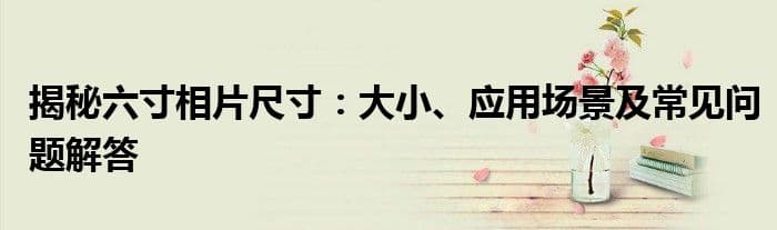 揭秘六寸相片尺寸：大小、应用场景及常见问题解答