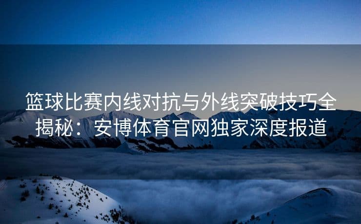 篮球比赛内线对抗与外线突破技巧全揭秘
