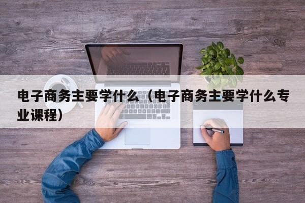 电子商务专业主要学什么？课程设置与学习内容全解析