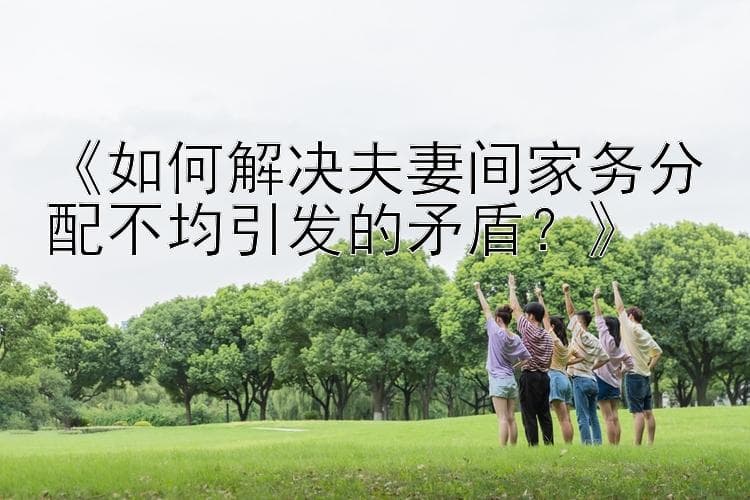 如何解决夫妻间家务分配不均引发的矛盾？