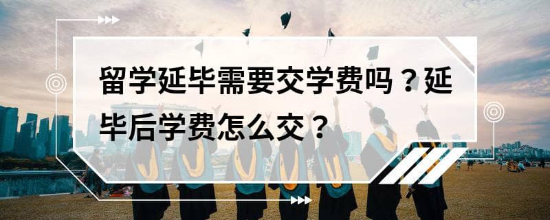 留学延毕需要交学费吗？延毕后学费怎么交？