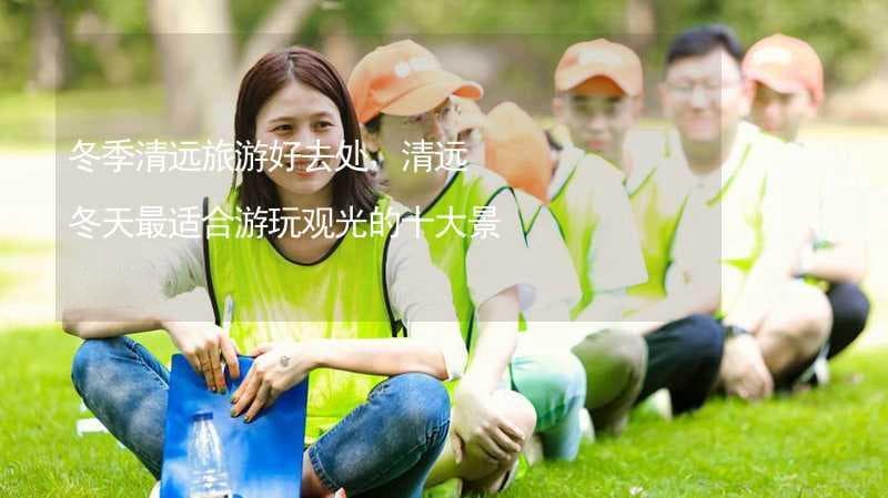 冬季清远旅游好去处：清远冬天最适合游玩观光的十大景点推荐