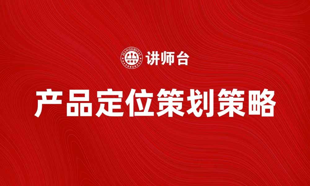 产品定位策划的关键策略与实用技巧解析