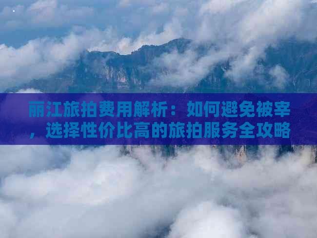 丽江旅拍费用解析：如何避免被宰，选择性价比高的旅拍服务全攻略