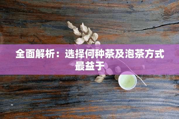 全面解析：选择何种茶及泡茶方式最益于养生